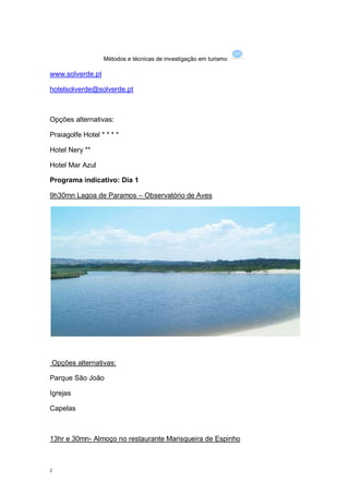 Métodos e técnicas de investigação em turismo

www.solverde.pt

hotelsolverde@solverde.pt



Opções alternativas:

Praiagolfe Hotel * * * *

Hotel Nery **

Hotel Mar Azul

Programa indicativo: Dia 1

9h30mn Lagoa de Paramos – Observatório de Aves




Opções alternativas:

Parque São João

Igrejas

Capelas



13hr e 30mn- Almoço no restaurante Marisqueira de Espinho



2
 
