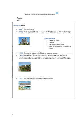 Métodos e técnicas de investigação em turismo

      Praias:
      Azul
      Baía
      Costa Verde
    Programa: Dia 2
      Marbelo
       9H00: Chegada a Ovar.
         Paramos
        10h00: Visita à Igreja Matriz, ao Museu de Arte Sacra e ao Palácio da Justiça.
      Pop
      Seca
      Sereias
                                              Opções alternativas:
      Silvalde                                      Capelas dos Passos
                                                       Palheiros
                                                       Ria / Moliceiro / Barco do Mar
                                                       Atelier de Conservação e restauro de
19hr 00 jogos e jantar no restaurante casino
                                                        Azulejos



        13H00: Almoço no restaurante Oásis, na rua Elias Garcia.
        15H00: Visita à casa Museu Júlio Dinis, ao Jardim das Rosas, à Praia do
         Furadouro e às Dunas e por último uma passagem pelo Mercado Municipal.




        19h30: Jantar no restaurante do hotel Meia – Lua.




                                                                            http://www.hotel-meialua.pt




2
 