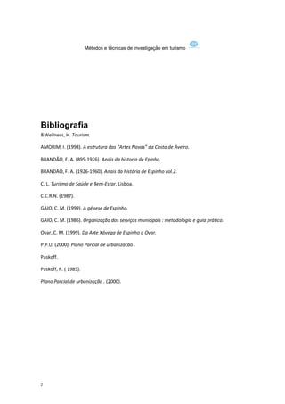 Métodos e técnicas de investigação em turismo




Bibliografia
&Wellness, H. Tourism.

AMORIM, I. (1998). A estrutura das “Artes Novas” da Costa de Aveiro.

BRANDÃO, F. A. (895-1926). Anais da historia de Epinho.

BRANDÃO, F. A. (1926-1960). Anais da história de Espinho vol.2.

C. L. Turismo de Saúde e Bem-Estar. Lisboa.

C.C.R.N. (1987).

GAIO, C. M. (1999). A génese de Espinho.

GAIO, C. M. (1986). Organização dos serviços municipais : metodologia e guia prático.

Ovar, C. M. (1999). Da Arte Xávega de Espinho a Ovar.

P.P.U. (2000). Plano Parcial de urbanização .

Paskoff.

Paskoff, R. ( 1985).

Plano Parcial de urbanização . (2000).




2
 