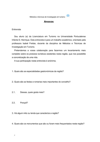 Métodos e técnicas de investigação em turismo

                                     Anexos

Entrevista


  Sou aluno (a) da Licenciatura em Turismo na Universidade Portucalense
Infante D. Henrique. Esta entrevista é para um trabalho académico, orientado pela
professora Isabel Freitas, docente da disciplina de Métodos e Técnicas de
Investigação em Turismo.
  Pretendemos a vossa colaboração para fazermos um levantamento mais
completo sobre os produtos turísticos existentes nesta região, que nos possibilite
a concretização de uma rota.
  A sua participação nesta entrevista é anónima.




1. Quais são as especialidades gastronómicas da região?




2. Quais são as festas e romarias mais importantes do concelho?




2.1.     Dessas, quais gosta mais?




2.2.     Porquê?




3. Há algum mito ou lenda que caracterize a região?




4. Quais são os monumentos que são ou foram mais frequentados nesta região?




  2
 