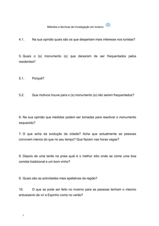 Métodos e técnicas de investigação em turismo



4.1.     Na sua opinião quais são os que despertam mais interesse nos turistas?




5. Quais o (s) monumento (s) que deixaram de ser frequentados pelos
residentes?




5.1.     Porquê?




5.2.     Que motivos houve para o (s) monumento (s) não serem frequentados?




6. Na sua opinião que medidas podem ser tomadas para reactivar o monumento
esquecido?


7. O que acha da evolução da cidade? Acha que actualmente as pessoas
convivem menos do que no seu tempo? Que faziam nas horas vagas?




8. Depois de uma tarde na praia qual é o melhor sitio onde se come uma boa
comida tradicional e um bom vinho?




9. Quais são as actividades mais apelativas da região?


10.      O que se pode ser feito no inverno para as pessoas tenham o mesmo
entusiasmo de vir a Espinho como no verão?




  2
 