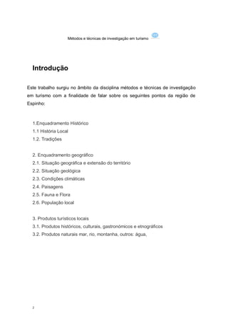 Métodos e técnicas de investigação em turismo




  Introdução

Este trabalho surgiu no âmbito da disciplina métodos e técnicas de investigação
em turismo com a finalidade de falar sobre os seguintes pontos da região de
Espinho:



  1.Enquadramento Histórico
  1.1 História Local
  1.2. Tradições


  2. Enquadramento geográfico
  2.1. Situação geográfica e extensão do território
  2.2. Situação geológica
  2.3. Condições climáticas
  2.4. Paisagens
  2.5. Fauna e Flora
  2.6. População local


  3. Produtos turísticos locais
  3.1. Produtos históricos, culturais, gastronómicos e etnográficos
  3.2. Produtos naturais mar, rio, montanha, outros: água,




  2
 