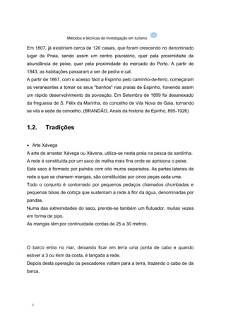 Métodos e técnicas de investigação em turismo

Em 1807, já existiriam cerca de 120 casais, que foram crescendo no denominado
lugar da Praia, sendo assim um centro piscatório, quer pela proximidade da
abundância de peixe, quer pela proximidade do mercado do Porto. A partir de
1843, as habitações passaram a ser de pedra e cal.
A partir de 1867, com o acesso fácil a Espinho pelo caminho-de-ferro, começaram
os veraneantes a tomar os seus "banhos" nas praias de Espinho, havendo assim
um rápido desenvolvimento da povoação. Em Setembro de 1899 foi desanexado
da freguesia de S. Félix da Marinha, do concelho de Vila Nova de Gaia, tornando
se vila e sede de concelho. (BRANDÃO, Anais da historia de Epinho, 895-1926)


1.2.      Tradições

 Arte Xávega
A arte de arrastar Xávega ou Xávena, utiliza-se nesta praia na pesca da sardinha.
A rede é constituída por um saco de malha mais fina onde se aprisiona o peixe.
Este saco é formado por painéis com oito muros separados. As partes laterais da
rede a que se chamam mangas, são constituídas por cinco peças cada uma.
Todo o conjunto é contornado por pequenos pedaços chamados chumbadas e
pequenas bóias de cortiça que sustentam a rede à flor da água, denominadas por
pandas.
Numa das extremidades do saco, prende-se também um flutuador, muitas vezes
em forma de pipo.
As mangas têm por continuidade cordas de 25 a 30 metros.




O barco entra no mar, deixando ficar em terra uma ponta de cabo e quando
estiver a 3 ou 4km da costa, é lançada a rede.
Depois desta operação os pescadores voltam para a terra, trazendo o cabo de da
barca.




  2
 