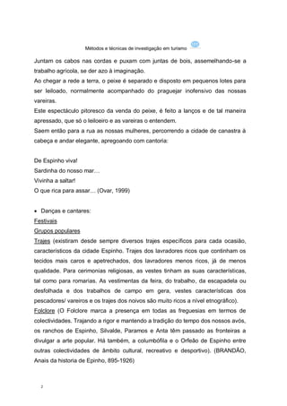 Métodos e técnicas de investigação em turismo

Juntam os cabos nas cordas e puxam com juntas de bois, assemelhando-se a
trabalho agrícola, se der azo à imaginação.
Ao chegar a rede a terra, o peixe é separado e disposto em pequenos lotes para
ser leiloado, normalmente acompanhado do praguejar inofensivo das nossas
vareiras.
Este espectáculo pitoresco da venda do peixe, é feito a lanços e de tal maneira
apressado, que só o leiloeiro e as vareiras o entendem.
Saem então para a rua as nossas mulheres, percorrendo a cidade de canastra à
cabeça e andar elegante, apregoando com cantoria:


De Espinho viva!
Sardinha do nosso mar…
Vivinha a saltar!
O que rica para assar… (Ovar, 1999)


 Danças e cantares:
Festivais
Grupos populares
Trajes (existiram desde sempre diversos trajes específicos para cada ocasião,
característicos da cidade Espinho. Trajes dos lavradores ricos que continham os
tecidos mais caros e apetrechados, dos lavradores menos ricos, já de menos
qualidade. Para cerimonias religiosas, as vestes tinham as suas características,
tal como para romarias. As vestimentas da feira, do trabalho, da escapadela ou
desfolhada e dos trabalhos de campo em gera, vestes características dos
pescadores/ vareiros e os trajes dos noivos são muito ricos a nível etnográfico).
Folclore (O Folclore marca a presença em todas as freguesias em termos de
colectividades. Trajando a rigor e mantendo a tradição do tempo dos nossos avós,
os ranchos de Espinho, Silvalde, Paramos e Anta têm passado as fronteiras a
divulgar a arte popular. Há também, a columbófila e o Orfeão de Espinho entre
outras colectividades de âmbito cultural, recreativo e desportivo). (BRANDÃO,
Anais da historia de Epinho, 895-1926)



  2
 