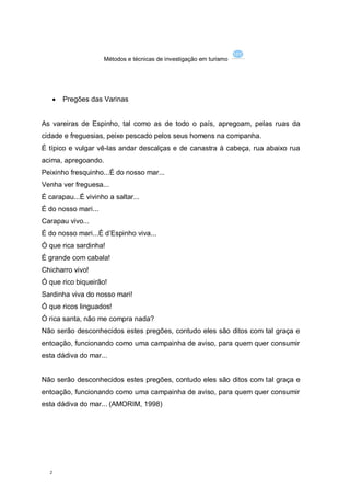 Métodos e técnicas de investigação em turismo




      Pregões das Varinas


As vareiras de Espinho, tal como as de todo o país, apregoam, pelas ruas da
cidade e freguesias, peixe pescado pelos seus homens na companha.
É típico e vulgar vê-las andar descalças e de canastra à cabeça, rua abaixo rua
acima, apregoando.
Peixinho fresquinho...É do nosso mar...
Venha ver freguesa...
É carapau...É vivinho a saltar...
É do nosso mari...
Carapau vivo...
É do nosso mari...É d’Espinho viva...
Ó que rica sardinha!
É grande com cabala!
Chicharro vivo!
Ó que rico biqueirão!
Sardinha viva do nosso mari!
Ó que ricos linguados!
Ó rica santa, não me compra nada?
Não serão desconhecidos estes pregões, contudo eles são ditos com tal graça e
entoação, funcionando como uma campainha de aviso, para quem quer consumir
esta dádiva do mar...


Não serão desconhecidos estes pregões, contudo eles são ditos com tal graça e
entoação, funcionando como uma campainha de aviso, para quem quer consumir
esta dádiva do mar... (AMORIM, 1998)




  2
 