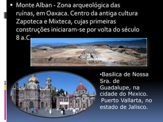 Monte Alban - Zona arqueológica das ruínas, em Oaxaca. Centro da antiga cultura Zapoteca e Mixteca, cujas primeiras construções iniciaram-se por volta do século 8 a.C.Basílica de Nossa Sra. de Guadalupe, na cidade do México. PuertoVallarta, no estado de Jalisco. 
