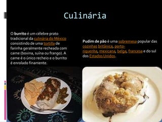 CulináriaO burrito é um célebre prato tradicional da culinária do México consistindo de uma tortilla de farinha geralmente recheada com carne (bovina, suína ou frango). A carne é o único recheio e o burrito é enrolado finamente. Pudim de pão é uma sobremesa popular das cozinhasbritânica, porto-riquenha, mexicana, belga, francesa e do sul dos Estados Unidos.