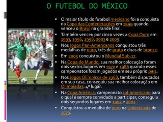 O FUTEBOL DO MÉXICOO maior título do futebol mexicano foi a conquista da Copa das Confederações em 1999 quando venceu o Brasil na grande final.Também venceu por cinco vezes a Copa Ouro em 1993, 1996, 1998, 2003 e 2009.Nos Jogos Pan-Americanos conquistou três medalhas de ouro, três de prata e duas de bronze.Em 2005 conquistou o Mundial Sub-17.Na Copa do Mundo, sua melhor colocação foram dois sextos lugares em 1970 e 1986 quando esses campeonatos foram jogados em seu próprio país.Nos Jogos Olímpicos de 1968, também disputados em sua casa, conseguiu sua melhor colocação em Olimpíadas: 4º lugar.Na Copa América, campeonato sul-americano para o qual é sempre convidado a participar, conseguiu dois segundos lugares em 1993 e 2001.Conquistou a medalha de ouro na Universíada de 1979.