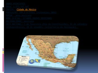 DADOS PRINCIPAIS ÁREA: 1.972.547 km²CAPITAL: Cidade do MéxicoPOPULAÇÃO: 109,6 milhões (estimativa 2009)MOEDA:  peso mexicanoNOME OFICIAL: ESTADOS UNIDOS MEXICANOSNACIONALIDADE: mexicanaDATA NACIONAL: 5 de fevereiro (Dia da Constituição); 16 de setembro (Independência); 20 de novembro (aniversário da Revolução). 