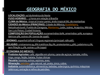       GEOGRAFIA DO MÉXICOLOCALIZAÇÃO: sul da América do NorteFUSO HORÁRIO:  - 3 horas em relação à BrasíliaCLIMA do México : tropical (maior parte), árido tropical (N), de montanhasCIDADES do México (PRINCIPAIS): Cidade do México; Guadalajara, Netzahualcóyotl, Puebla de Zaragoza, Monterrey, León, Juárez, Acapulco, Mérida, San Luis Potosi, Ciudad Victoria.COMPOSIÇÃO DA POPULAÇÃO:eurameríndios 60%, ameríndios 30%, europeus ibéricos 9%, outros 1%  (censo de 1996).     IDIOMAS: espanhol (oficial ) línguas regionais (principal: náhuatl).     RELIGIÃO: cristianismo 94,6% (católicos 89,7%, protestantes 4,9%), judaísmo 0,1%, sem filiação 3,2%, outras 2,1% (1990)     ECONOMIA DO MÉXICO :Produtos Agrícolas: café, algodão em pluma, cana-de-açúcar, tomate, milho, trigo, sorgo, feijão, batata, frutas cítricasPecuária: bovinos, suínos, eqüinos, aves.Mineração: petróleo, gás natural, sal, prata, zinco, cobre.Indústria: automobilística, alimentícia, bebidas, siderúrgica, química, máquinas (elétricas), extração e refino de petróleo.