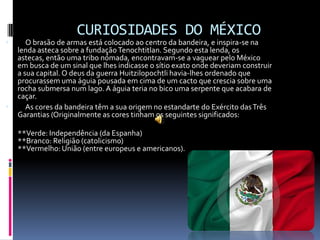      CURIOSIDADES DO MÉXICO     O brasão de armas está colocado ao centro da bandeira, e inspira-se na lenda asteca sobre a fundação Tenochtitlan. Segundo esta lenda, os astecas, então uma tribo nómada, encontravam-se a vaguear pelo México em busca de um sinal que lhes indicasse o sítio exato onde deveriam construir a sua capital. O deus da guerra Huitzilopochtli havia-lhes ordenado que procurassem uma águia pousada em cima de um cacto que crescia sobre uma rocha submersa num lago. A águia teria no bico uma serpente que acabara de caçar.      As cores da bandeira têm a sua origem no estandarte do Exército das Três Garantias (Originalmente as cores tinham os seguintes significados:**Verde: Independência (da Espanha) **Branco: Religião (catolicismo) **Vermelho: União (entre europeus e americanos).