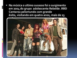 Na música o ultimo sucesso foi o surgimento em 2004 do grupo  adolescente Rebelde .RBD Cantaroupelomundo com grande êxito, visitando em quatro anos, mais de 23 países.