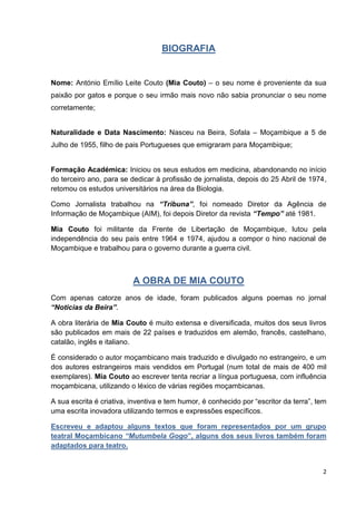 2
BIOGRAFIA
Nome: António Emílio Leite Couto (Mia Couto) – o seu nome é proveniente da sua
paixão por gatos e porque o seu irmão mais novo não sabia pronunciar o seu nome
corretamente;
Naturalidade e Data Nascimento: Nasceu na Beira, Sofala – Moçambique a 5 de
Julho de 1955, filho de pais Portugueses que emigraram para Moçambique;
Formação Académica: Iniciou os seus estudos em medicina, abandonando no início
do terceiro ano, para se dedicar à profissão de jornalista, depois do 25 Abril de 1974,
retomou os estudos universitários na área da Biologia.
Como Jornalista trabalhou na “Tribuna”, foi nomeado Diretor da Agência de
Informação de Moçambique (AIM), foi depois Diretor da revista “Tempo” até 1981.
Mia Couto foi militante da Frente de Libertação de Moçambique, lutou pela
independência do seu país entre 1964 e 1974, ajudou a compor o hino nacional de
Moçambique e trabalhou para o governo durante a guerra civil.
A OBRA DE MIA COUTO
Com apenas catorze anos de idade, foram publicados alguns poemas no jornal
“Noticias da Beira”.
A obra literária de Mia Couto é muito extensa e diversificada, muitos dos seus livros
são publicados em mais de 22 países e traduzidos em alemão, francês, castelhano,
catalão, inglês e italiano.
É considerado o autor moçambicano mais traduzido e divulgado no estrangeiro, e um
dos autores estrangeiros mais vendidos em Portugal (num total de mais de 400 mil
exemplares). Mia Couto ao escrever tenta recriar a língua portuguesa, com influência
moçambicana, utilizando o léxico de várias regiões moçambicanas.
A sua escrita é criativa, inventiva e tem humor, é conhecido por “escritor da terra”, tem
uma escrita inovadora utilizando termos e expressões específicos.
Escreveu e adaptou alguns textos que foram representados por um grupo
teatral Moçambicano “Mutumbela Gogo”, alguns dos seus livros também foram
adaptados para teatro.
 