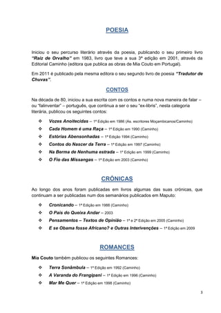 3
POESIA
Iniciou o seu percurso literário através da poesia, publicando o seu primeiro livro
“Raiz de Orvalho” em 1983, livro que teve a sua 3ª edição em 2001, através da
Editorial Caminho (editora que publica as obras de Mia Couto em Portugal).
Em 2011 é publicado pela mesma editora o seu segundo livro de poesia “Tradutor de
Chuvas”.
CONTOS
Na década de 80, iniciou a sua escrita com os contos e numa nova maneira de falar –
ou “falinventar” – português, que continua a ser o seu “ex-libris”, nesta categoria
literária, publicou os seguintes contos:
 Vozes Anoitecidas – 1ª Edição em 1986 (As. escritores Moçambicanos/Caminho)
 Cada Homem é uma Raça – 1ª Edição em 1990 (Caminho)
 Estórias Abensonhadas – 1ª Edição 1994 (Caminho)
 Contos do Nascer da Terra – 1ª Edição em 1997 (Caminho)
 Na Berma de Nenhuma estrada – 1º Edição em 1999 (Caminho)
 O Fio das Missangas – 1ª Edição em 2003 (Caminho)
CRÓNICAS
Ao longo dos anos foram publicadas em livros algumas das suas crónicas, que
continuam a ser publicadas num dos semanários publicados em Maputo:
 Cronicando – 1ª Edição em 1988 (Caminho)
 O País do Queixa Andar – 2003
 Pensamentos – Textos de Opinião – 1ª e 2ª Edição em 2005 (Caminho)
 E se Obama fosse Africano? e Outras Interivenções – 1ª Edição em 2009
ROMANCES
Mia Couto também publicou os seguintes Romances:
 Terra Sonâmbula – 1ª Edição em 1992 (Caminho)
 A Varanda do Frangipani – 1ª Edição em 1996 (Caminho)
 Mar Me Quer – 1ª Edição em 1998 (Caminho)
 