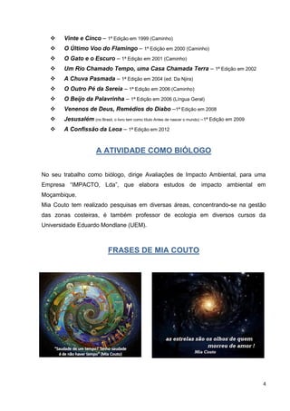 4
 Vinte e Cinco – 1ª Edição em 1999 (Caminho)
 O Último Voo do Flamingo – 1ª Edição em 2000 (Caminho)
 O Gato e o Escuro – 1ª Edição em 2001 (Caminho)
 Um Rio Chamado Tempo, uma Casa Chamada Terra – 1ª Edição em 2002
 A Chuva Pasmada – 1ª Edição em 2004 (ed. Da Njira)
 O Outro Pé da Sereia – 1ª Edição em 2006 (Caminho)
 O Beijo da Palavrinha – 1ª Edição em 2006 (Língua Geral)
 Venenos de Deus, Remédios do Diabo –1ª Edição em 2008
 Jesusalém (no Brasil, o livro tem como título Antes de nascer o mundo) –1ª Edição em 2009
 A Confissão da Leoa – 1ª Edição em 2012
A ATIVIDADE COMO BIÓLOGO
No seu trabalho como biólogo, dirige Avaliações de Impacto Ambiental, para uma
Empresa “IMPACTO, Lda”, que elabora estudos de impacto ambiental em
Moçambique.
Mia Couto tem realizado pesquisas em diversas áreas, concentrando-se na gestão
das zonas costeiras, é também professor de ecologia em diversos cursos da
Universidade Eduardo Mondlane (UEM).
FRASES DE MIA COUTO
 
