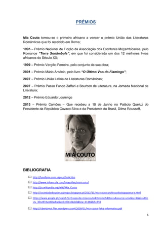 5
PRÉMIOS
Mia Couto tornou-se o primeiro africano a vencer o prémio União das Literaturas
Românticas que foi recebido em Roma;
1995 – Prémio Nacional de Ficção da Associação dos Escritores Moçambicanos, pelo
Romance “Terra Sonâmbula”, em que foi considerado um dos 12 melhores livros
africanos do Século XX;
1999 – Prémio Vergílio Ferreira, pelo conjunto da sua obra;
2001 – Prémio Mário António, pelo livro “O Último Voo do Flamingo”;
2007 – Prémio União Latina de Literaturas Românicas;
2007 – Prémio Passo Fundo Zaffari e Bourbon de Literatura, na Jornada Nacional de
Literatura;
2012 – Prémio Eduardo Lourenço
2013 – Prémio Camões – Que recebeu a 10 de Junho no Palácio Queluz do
Presidente da República Cavaco Silva e da Presidente do Brasil, Dilma Rousseff.
BIBLIOGRAFIA
 http://lusofonia.com.sapo.pt/mia.htm
 http://www.infoescola.com/biografias/mia-couto/
 http://pt.wikipedia.org/wiki/Mia_Couto
 http://sociedadedospoetasamigos.blogspot.pt/2012/11/mia-couto-professorbiologopoeta-e.html
 https://www.google.pt/search?q=frases+de+mia+couto&tbm=isch&tbo=u&source=univ&sa=X&ei=uKXn
Uu_3DszB7Aait4DwBw&ved=0CCoQsAQ&biw=1144&bih=659
 http://ciberjornal.files.wordpress.com/2009/01/mia-couto-ficha-informativa.pdf
 