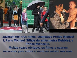 Jackson tem três filhos, chamados Prince Michael I, Paris Michael   (filhos da enfermeira Debbie),  e Prince Michael II.  Muitas vezes obrigava os filhos a usarem mascaras para cobrir o rosto ao saírem nas ruas. 