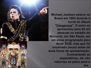 Michael Jackson esteve no Brasil em 1993 durante a turnê do álbum " Dangerous ". O astro se apresentou para 65 mil pessoas no estádio do Morumbi, em São Paulo, em um show programado para durar 2h20, mas que foi encerrado pouco antes de duas horas de apresentação. Contrariando as expectativas, ele não retornou ao palco para o bis.  