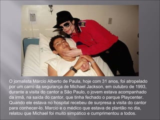 O jornalista Márcio Alberto de Paula, hoje com 31 anos, foi atropelado por um carro da segurança de Michael Jackson, em outubro de 1993, durante a visita do cantor a São Paulo, o jovem estava acompanhado da irmã, na saída do cantor, que tinha fechado o parque Playcenter. Quando ele estava no hospital recebeu de surpresa a visita do cantor para conhecer-lo. Marcio e o médico que estava de plantão no dia, relatou que Michael foi muito simpático e cumprimentou a todos. 
