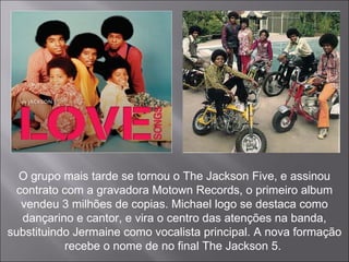 O grupo mais tarde se tornou o The Jackson Five, e assinou contrato com a gravadora Motown Records, o primeiro album vendeu 3 milhões de copias. Michael logo se destaca como dançarino e cantor, e vira o centro das atenções na banda, substituindo Jermaine como vocalista principal. A nova formação recebe o nome de no final The Jackson 5.  