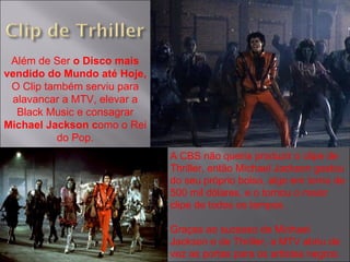 Além de Ser  o Disco mais vendido do Mundo até Hoje,  O Clip também serviu para alavancar a MTV, elevar a Black Music e consagrar  Michael Jackson c omo o Rei do Pop. A CBS não queria produzir o clipe de Thriller, então Michael Jackson gastou do seu próprio bolso, algo em torno de 500 mil dólares, e o tornou o maior clipe de todos os tempos. Graças ao sucesso de Michael Jackson e de Thriller, a MTV abriu de vez as portas para os artistas negros. 