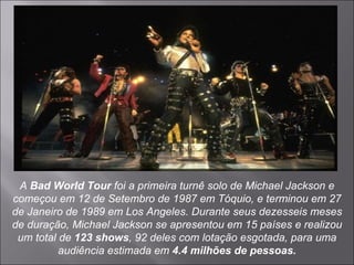 A  Bad World Tour  foi a primeira turnê solo de Michael Jackson e começou em 12 de Setembro de 1987 em Tóquio, e terminou em 27 de Janeiro de 1989 em Los Angeles. Durante seus dezesseis meses de duração, Michael Jackson se apresentou em 15 países e realizou um total de  123 shows , 92 deles com lotação esgotada, para uma audiência estimada em  4.4 milhões de pessoas. 