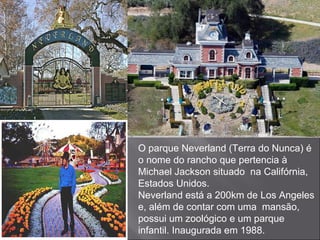 O parque Neverland (Terra do Nunca) é o nome do rancho que pertencia à Michael Jackson situado  na Califórnia, Estados Unidos. Neverland está a 200km de Los Angeles e, além de contar com uma  mansão, possui um zoológico e um parque infantil. Inaugurada em 1988. 