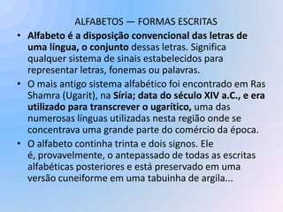 ALFABETOS — FORMAS ESCRITAS
• Alfabeto é a disposição convencional das letras de
  uma língua, o conjunto dessas letras. Significa
  qualquer sistema de sinais estabelecidos para
  representar letras, fonemas ou palavras.
• O mais antigo sistema alfabético foi encontrado em Ras
  Shamra (Ugarit), na Síria; data do século XIV a.C., e era
  utilizado para transcrever o ugarítico, uma das
  numerosas línguas utilizadas nesta região onde se
  concentrava uma grande parte do comércio da época.
• O alfabeto continha trinta e dois signos. Ele
  é, provavelmente, o antepassado de todas as escritas
  alfabéticas posteriores e está preservado em uma
  versão cuneiforme em uma tabuinha de argila...
 