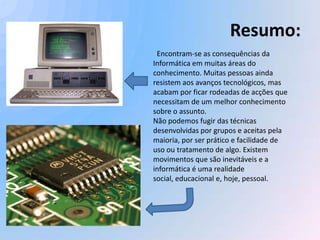 Resumo:
 Encontram-se as consequências da
Informática em muitas áreas do
conhecimento. Muitas pessoas ainda
resistem aos avanços tecnológicos, mas
acabam por ficar rodeadas de acções que
necessitam de um melhor conhecimento
sobre o assunto.
Não podemos fugir das técnicas
desenvolvidas por grupos e aceitas pela
maioria, por ser prático e facilidade de
uso ou tratamento de algo. Existem
movimentos que são inevitáveis e a
informática é uma realidade
social, educacional e, hoje, pessoal.
 