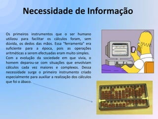 Necessidade de Informação

Os primeiros instrumentos que o ser humano
utilizou para facilitar os cálculos foram, sem
dúvida, os dedos das mãos. Essa "ferramenta" era
suficiente para a época, pois as operações
aritméticas a serem efectuadas eram muito simples.
Com a evolução da sociedade em que vivia, o
homem deparou-se com situações que envolviam
cálculos cada vez maiores e complexos. Dessa
necessidade surge o primeiro instrumento criado
especialmente para auxiliar a realização dos cálculos
que foi o ábaco.
 