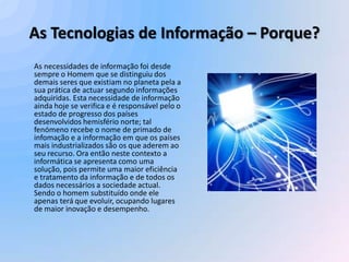 As Tecnologias de Informação – Porque?
As necessidades de informação foi desde
sempre o Homem que se distinguiu dos
demais seres que existiam no planeta pela a
sua prática de actuar segundo informações
adquiridas. Esta necessidade de informação
ainda hoje se verifica e é responsável pelo o
estado de progresso dos países
desenvolvidos hemisfério norte; tal
fenómeno recebe o nome de primado de
infomação e a informação em que os países
mais industrializados são os que aderem ao
seu recurso. Ora então neste contexto a
informática se apresenta como uma
solução, pois permite uma maior eficiência
e tratamento da informação e de todos os
dados necessários a sociedade actual.
Sendo o homem substituído onde ele
apenas terá que evoluir, ocupando lugares
de maior inovação e desempenho.
 
