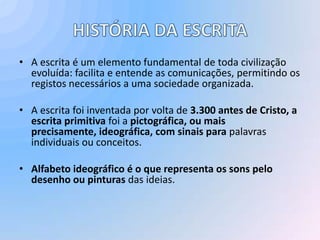 • A escrita é um elemento fundamental de toda civilização
  evoluída: facilita e entende as comunicações, permitindo os
  registos necessários a uma sociedade organizada.

• A escrita foi inventada por volta de 3.300 antes de Cristo, a
  escrita primitiva foi a pictográfica, ou mais
  precisamente, ideográfica, com sinais para palavras
  individuais ou conceitos.

• Alfabeto ideográfico é o que representa os sons pelo
  desenho ou pinturas das ideias.
 