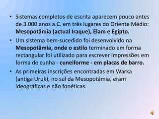 • Sistemas completos de escrita aparecem pouco antes
  de 3.000 anos a.C. em três lugares do Oriente Médio:
  Mesopotâmia (actual Iraque), Elam e Egipto.
• Um sistema bem-sucedido foi desenvolvido na
  Mesopotâmia, onde o estilo terminado em forma
  rectangular foi utilizado para escrever impressões em
  forma de cunha - cuneiforme - em placas de barro.
• As primeiras inscrições encontradas em Warka
  (antiga Uruk), no sul da Mesopotâmia, eram
  ideográficas e não fonéticas.
 