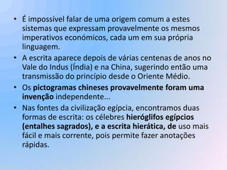 • É impossível falar de uma origem comum a estes
  sistemas que expressam provavelmente os mesmos
  imperativos económicos, cada um em sua própria
  linguagem.
• A escrita aparece depois de várias centenas de anos no
  Vale do Indus (Índia) e na China, sugerindo então uma
  transmissão do princípio desde o Oriente Médio.
• Os pictogramas chineses provavelmente foram uma
  invenção independente...
• Nas fontes da civilização egípcia, encontramos duas
  formas de escrita: os célebres hieróglifos egípcios
  (entalhes sagrados), e a escrita hierática, de uso mais
  fácil e mais corrente, pois permite fazer anotações
  rápidas.
 