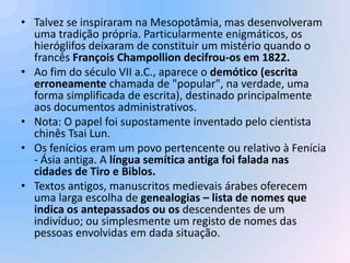 • Talvez se inspiraram na Mesopotâmia, mas desenvolveram
  uma tradição própria. Particularmente enigmáticos, os
  hieróglifos deixaram de constituir um mistério quando o
  francês François Champollion decifrou-os em 1822.
• Ao fim do século VII a.C., aparece o demótico (escrita
  erroneamente chamada de "popular", na verdade, uma
  forma simplificada de escrita), destinado principalmente
  aos documentos administrativos.
• Nota: O papel foi supostamente inventado pelo cientista
  chinês Tsai Lun.
• Os fenícios eram um povo pertencente ou relativo à Fenícia
  - Ásia antiga. A língua semítica antiga foi falada nas
  cidades de Tiro e Biblos.
• Textos antigos, manuscritos medievais árabes oferecem
  uma larga escolha de genealogias – lista de nomes que
  indica os antepassados ou os descendentes de um
  indivíduo; ou simplesmente um registo de nomes das
  pessoas envolvidas em dada situação.
 