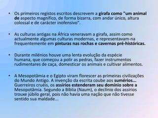 • Os primeiros registos escritos descrevem a girafa como "um animal
  de aspecto magnífico, de forma bizarra, com andar único, altura
  colossal e de carácter inofensivo".

• As culturas antigas na África veneravam a girafa, assim como
  actualmente algumas culturas modernas, e representavam-na
  frequentemente em pinturas nas rochas e cavernas pré-históricas.

• Durante milénios houve uma lenta evolução da espécie
  humana, que começou a polir as pedras, fazer instrumentos
  rudimentares de caça, domesticar os animais e cultivar alimentos.

• A Mesopotâmia e o Egipto viram florescer as primeiras civilizações
  do Mundo Antigo. A invenção da escrita coube aos sumérios...
  Guerreiros cruéis, os assírios estenderam seu domínio sobre a
  Mesopotâmia. Segundo a Bíblia (Naum), o declínio dos assírios
  trouxe júbilo geral, pois não havia uma nação que não tivesse
  sentido sua maldade...
 