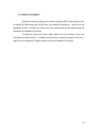 7- A NOVA CLASSE C


           Estudo do Instituto de Pesquisa Econômica Aplicada (IPEA) apresentado no fim
de outubro de 2009 mostra que, em três anos, 18,5 milhões de brasileiros – mais de 10% da
população do país – mudaram de classe social. Isto significa que há uma parcela maior da
população em condições de consumo.
           O surgimento dessa nova classe média figura como um fenômeno social sem
precedentes na história do país – e também um desafio para o mundo dos negócios. Por isso, o
objetivo com o lançamento é atingir também este crescente público do mercado.




                                                                                         10
 
