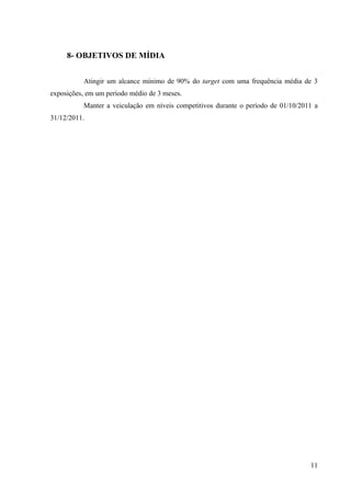 8- OBJETIVOS DE MÍDIA


          Atingir um alcance mínimo de 90% do target com uma frequência média de 3
exposições, em um período médio de 3 meses.
          Manter a veiculação em níveis competitivos durante o período de 01/10/2011 a
31/12/2011.




                                                                                   11
 