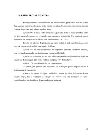 9- ESTRATÉGIAS DE MÍDIA


            Estrategicamente, vamos trabalhar em nível nacional, priorizando o eixo Rio-São
Paulo, com o meio televisão, como mídia básica, apoiado pelos meios revista, internet e mídia
exterior. Sugerimos a divisão da seguinte forma:
            Aplicar 60% de nossa verba em televisão, por ser a mídia de maior cobertura tanto
em área geográfica como em população, por mensagem transmitida. É a mídia de maior
penetração em todas as faixas etárias, sexo e nas classes A, B, C e D.
            Investir em gêneros de programas de maior índice de audiência feminina, como
novelas, programas de auditórios e sessões de filmes.
            Aplicar 23% em revistas femininas dos segmentos de moda, variedades e beleza,
com circulação nacional e que desfrutam de grande credibilidade.
            Aplicar 9% na internet, por ser uma mídia com possibilidade interativa e rápida na
veiculação da mensagem e ter como perfil de audiência 54% de mulheres.
            Aplicar 12% em mídia exterior em espaços como:
            - Outdoor, por permitir alta freqüência de exposição, grande impacto visual e
continuidade da mensagem;
            - Bancas de Jornais, Relógios, Mobiliário Urbano, por além de tratar-se de um
veículo limpo, tem a vantagem de atingir seu público alvo em momentos de lazer
possibilitando a alta freqüência de exposição junto ao target.




                                                                                           12
 