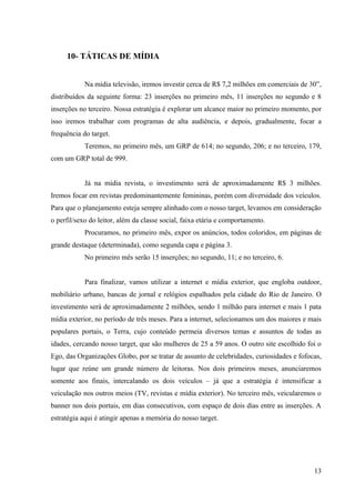 10- TÁTICAS DE MÍDIA


            Na mídia televisão, iremos investir cerca de R$ 7,2 milhões em comerciais de 30”,
distribuídos da seguinte forma: 23 inserções no primeiro mês, 11 inserções no segundo e 8
inserções no terceiro. Nossa estratégia é explorar um alcance maior no primeiro momento, por
isso iremos trabalhar com programas de alta audiência, e depois, gradualmente, focar a
frequência do target.
            Teremos, no primeiro mês, um GRP de 614; no segundo, 206; e no terceiro, 179,
com um GRP total de 999.


            Já na mídia revista, o investimento será de aproximadamente R$ 3 milhões.
Iremos focar em revistas predominantemente femininas, porém com diversidade dos veículos.
Para que o planejamento esteja sempre alinhado com o nosso target, levamos em consideração
o perfil/sexo do leitor, além da classe social, faixa etária e comportamento.
            Procuramos, no primeiro mês, expor os anúncios, todos coloridos, em páginas de
grande destaque (determinada), como segunda capa e página 3.
            No primeiro mês serão 15 inserções; no segundo, 11; e no terceiro, 6.


            Para finalizar, vamos utilizar a internet e mídia exterior, que engloba outdoor,
mobiliário urbano, bancas de jornal e relógios espalhados pela cidade do Rio de Janeiro. O
investimento será de aproximadamente 2 milhões, sendo 1 milhão para internet e mais 1 pata
mídia exterior, no período de três meses. Para a internet, selecionamos um dos maiores e mais
populares portais, o Terra, cujo conteúdo permeia diversos temas e assuntos de todas as
idades, cercando nosso target, que são mulheres de 25 a 59 anos. O outro site escolhido foi o
Ego, das Organizações Globo, por se tratar de assunto de celebridades, curiosidades e fofocas,
lugar que reúne um grande número de leitoras. Nos dois primeiros meses, anunciaremos
somente aos finais, intercalando os dois veículos – já que a estratégia é intensificar a
veiculação nos outros meios (TV, revistas e mídia exterior). No terceiro mês, veicularemos o
banner nos dois portais, em dias consecutivos, com espaço de dois dias entre as inserções. A
estratégia aqui é atingir apenas a memória do nosso target.




                                                                                           13
 
