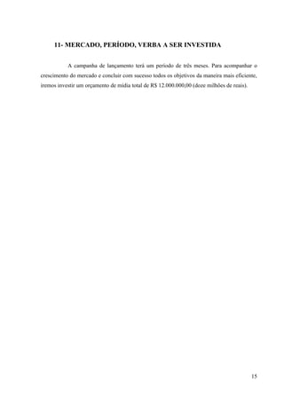 11- MERCADO, PERÍODO, VERBA A SER INVESTIDA


           A campanha de lançamento terá um período de três meses. Para acompanhar o
crescimento do mercado e concluir com sucesso todos os objetivos da maneira mais eficiente,
iremos investir um orçamento de mídia total de R$ 12.000.000,00 (doze milhões de reais).




                                                                                           15
 