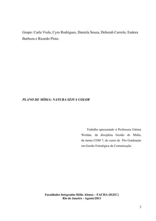 Grupo: Carla Viola, Cyro Rodrigues, Daniela Souza, Deborah Carrolo, Endora
Barboza e Ricardo Pinto.




PLANO DE MÍDIA: NATURA SEIVA COLOR




                                         Trabalho apresentado à Professora Fátima
                                      Werdan, da disciplina Gestão de Mídia,
                                      da turma COM 7, do curso de Pós Graduação
                                      em Gestão Estratégica da Comunicação.




              Faculdades Integradas Hélio Alonso – FACHA (IGEC)
                          Rio de Janeiro - Agosto/2011

                                                                                2
 