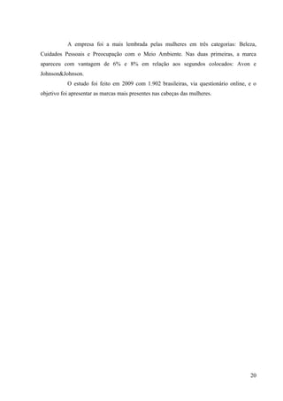 A empresa foi a mais lembrada pelas mulheres em três categorias: Beleza,
Cuidados Pessoais e Preocupação com o Meio Ambiente. Nas duas primeiras, a marca
apareceu com vantagem de 6% e 8% em relação aos segundos colocados: Avon e
Johnson&Johnson.
           O estudo foi feito em 2009 com 1.902 brasileiras, via questionário online, e o
objetivo foi apresentar as marcas mais presentes nas cabeças das mulheres.




                                                                                      20
 