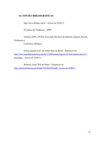 16- FONTES BIBLIOGRÁFICAS


           http://www.abihpec.org.br/ - Acesso em 10/08/11.


           II Caderno de Tendências – HPPC


           Anuários 2009 e 2010 da Associação Brasileira da Indústria e Higiene Pessoal,
Perfumaria e
           Cosméticos (Abihpec)


           Natura registra 25,4% de market share no Brasil – Disponível em:
http://www.mundodomarketing.com.br/5,19989,natura-registra-25-4-de-market-share-no-
brasil.htm – Acesso em 10/08/11.


           Relatório Anual 2010 da Natura – Disponível em
http://natura.infoinvest.com.br/ptb/3718/RA2010.pdf - Acesso em 10/08/11.




                                                                                           21
 