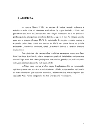 1- A EMPRESA



            A empresa Natura é líder no mercado de higiene pessoal, perfumaria e
cosméticos, assim como no modelo de venda direta. De origem brasileira, a Natura está
presente em sete países da América Latina e na França e recebe cerca de 10 mil pedidos de
produtos por dia, feitos por suas consultoras de todas as regiões do país. No primeiro semestre
deste ano, a empresa alcançou 25,4% de participação de mercado, o maior patamar já
registrado. Além disso, obteve um aumento de 15,6% nas vendas diretas no período,
totalizando 1,3 milhão de consultores, sendo 1,1 milhão no Brasil e 217 mil nas operações
internacionais.
            Sua estratégia é criar e comercializar produtos e serviços que promovam o Bem-
Estar/Estar Bem. Bem-Estar é a relação harmoniosa, agradável, do indivíduo consigo mesmo,
com seu corpo. Estar Bem é a relação empática, bem-sucedida, prazerosa, do indivíduo com o
outro, com a natureza da qual faz parte e com o todo.
            A Natura busca valorizar a beleza natural de cada pessoa. Em sua comunicação,
aparecem pessoas reais, com seus verdadeiros nomes e idades, comprovando a preocupação
da marca em mostrar que todos têm sua beleza, independente dos padrões impostos pela
sociedade. Para a Natura, o importante é o Bem-Estar dos seus consumidores.




                                                                                             4
 