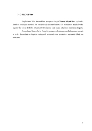 2- O PRODUTO


            Inspirada na linha Natura Ekos, a empresa lançou Natura Seiva Color, a primeira
linha de coloração inspirada em conceitos de sustentabilidade. São 32 nuances desenvolvidas
a partir das seivas de frutos tipicamente brasileiros: açaí, cacau, jabuticaba e castanha do pará.
            Os produtos Natura Seiva Color foram desenvolvidos com embalagens recicláveis
e refis, diminuindo o impacto ambiental: economia que aumenta a competitividade no
mercado.




                                                                                                 5
 