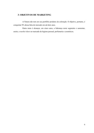3- OBJETIVOS DE MARKETING


           A Natura não tem em seu portfólio produtos de coloração. O objetivo, portanto, é
conquistar 8% dessa fatia de mercado em até dois anos.
           Outra meta é alcançar, em cinco anos, a liderança neste segmento e aumentar,
assim, o market share no mercado de higiene pessoal, perfumaria e cosméticos.




                                                                                         6
 