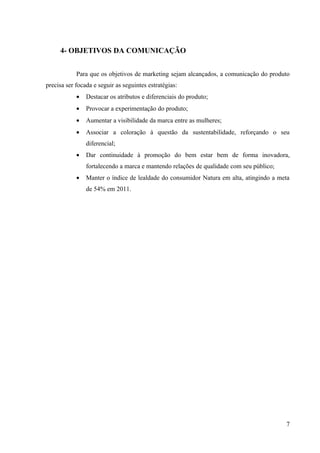 4- OBJETIVOS DA COMUNICAÇÃO


            Para que os objetivos de marketing sejam alcançados, a comunicação do produto
precisa ser focada e seguir as seguintes estratégias:
            •   Destacar os atributos e diferenciais do produto;
            •   Provocar a experimentação do produto;
            •   Aumentar a visibilidade da marca entre as mulheres;
            •   Associar a coloração à questão da sustentabilidade, reforçando o seu
                diferencial;
            •   Dar continuidade à promoção do bem estar bem de forma inovadora,
                fortalecendo a marca e mantendo relações de qualidade com seu público;
            •   Manter o índice de lealdade do consumidor Natura em alta, atingindo a meta
                de 54% em 2011.




                                                                                         7
 