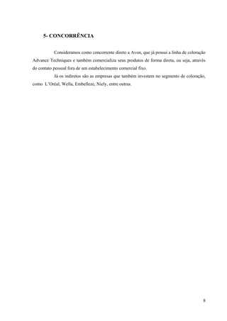 5- CONCORRÊNCIA


           Consideramos como concorrente direto a Avon, que já possui a linha de coloração
Advance Techniques e também comercializa seus produtos de forma direta, ou seja, através
do contato pessoal fora de um estabelecimento comercial fixo.
           Já os indiretos são as empresas que também investem no segmento de coloração,
como L’Oréal, Wella, Embelleze, Niely, entre outras.




                                                                                        8
 
