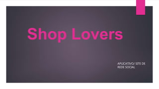 Shop Lovers
APLICATIVO/ SITE DE
REDE SOCIAL
 